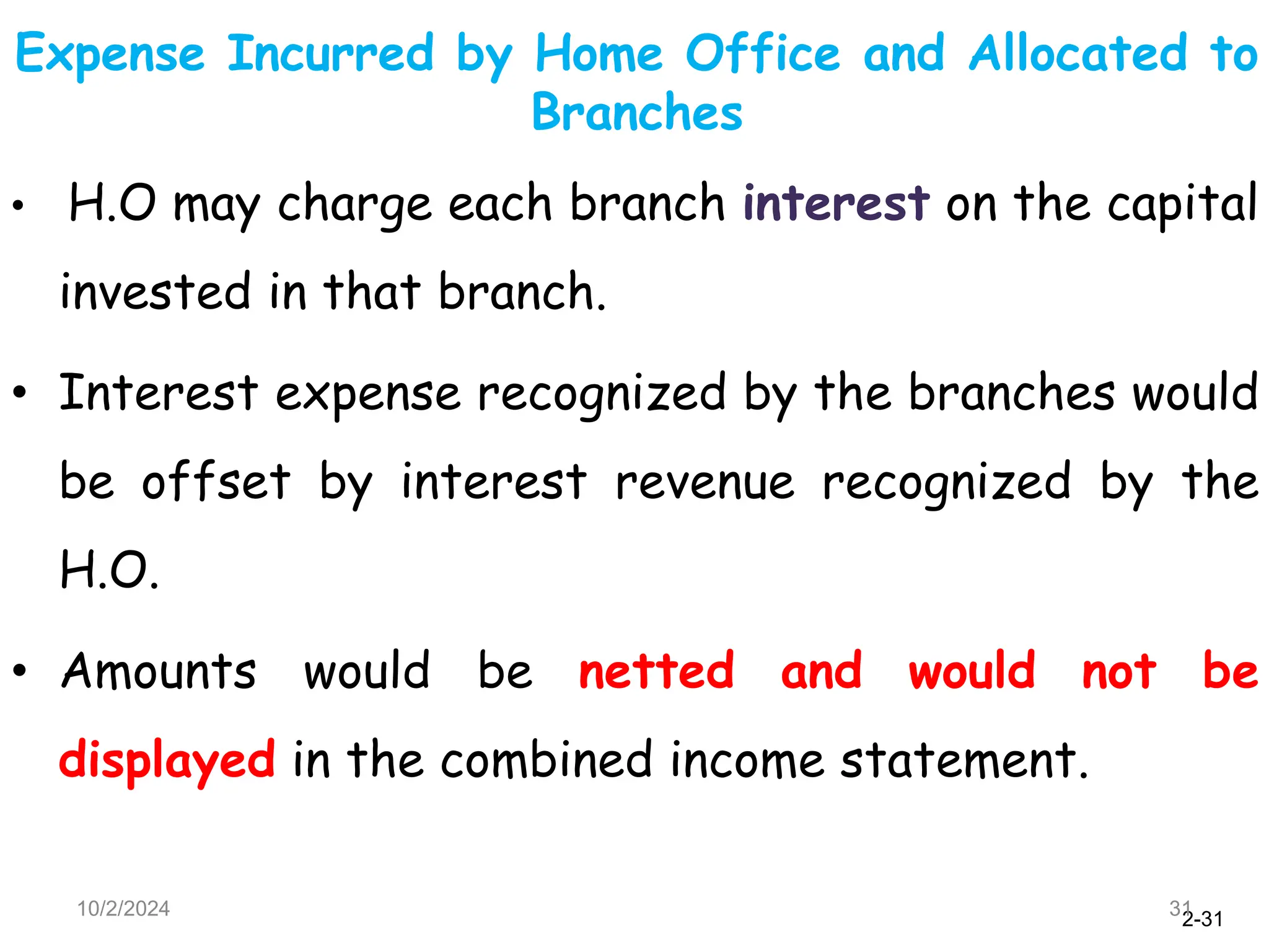 2-31
Expense Incurred by Home Office and Allocated to
Branches
10/2/2024 31
• H.O may charge each branch interest on the capital
invested in that branch.
• Interest expense recognized by the branches would
be offset by interest revenue recognized by the
H.O.
• Amounts would be netted and would not be
displayed in the combined income statement.
 