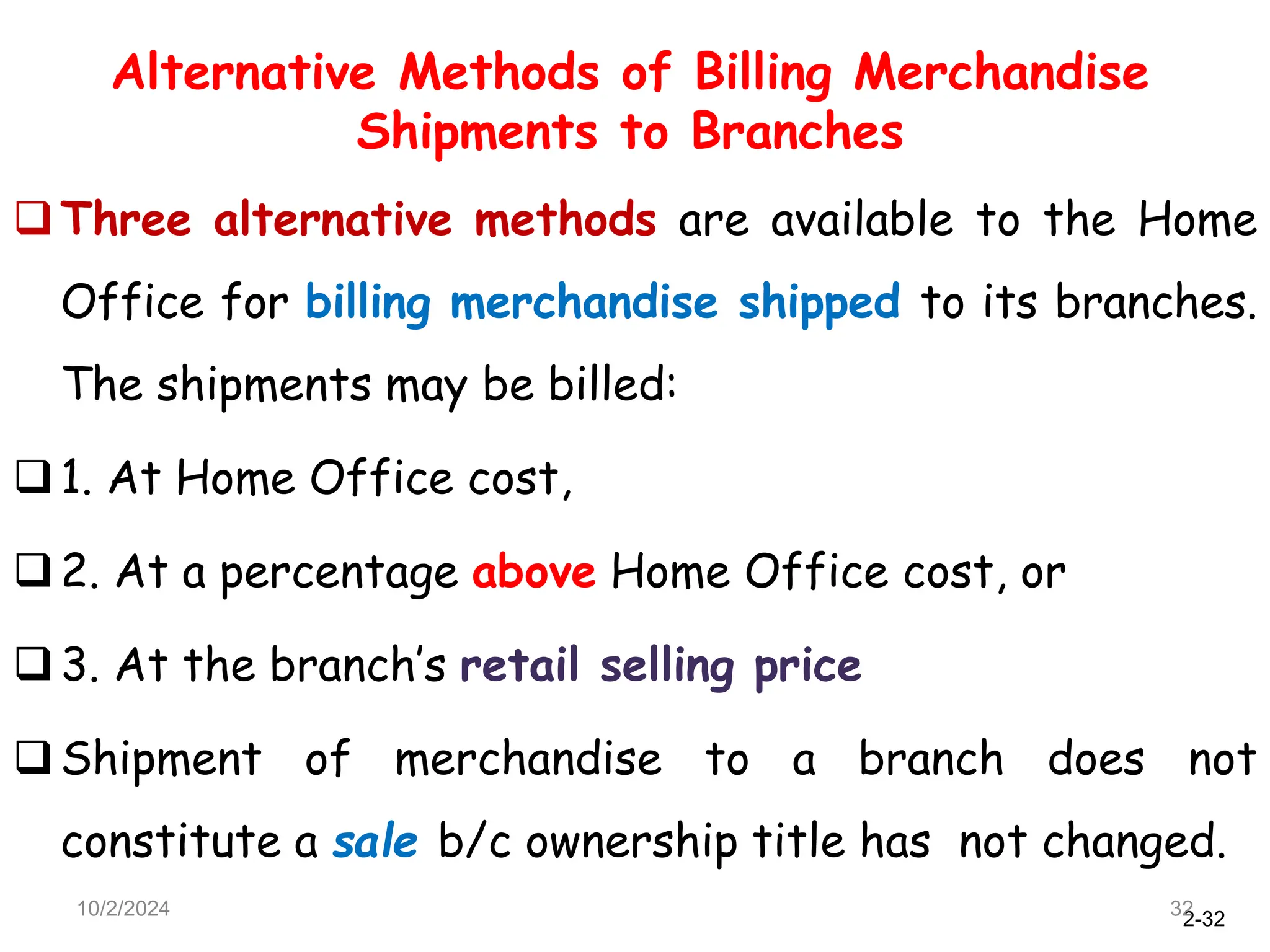2-32
Alternative Methods of Billing Merchandise
Shipments to Branches
Three alternative methods are available to the Home
Office for billing merchandise shipped to its branches.
The shipments may be billed:
1. At Home Office cost,
2. At a percentage above Home Office cost, or
3. At the branch’s retail selling price
Shipment of merchandise to a branch does not
constitute a sale b/c ownership title has not changed.
10/2/2024 32
 