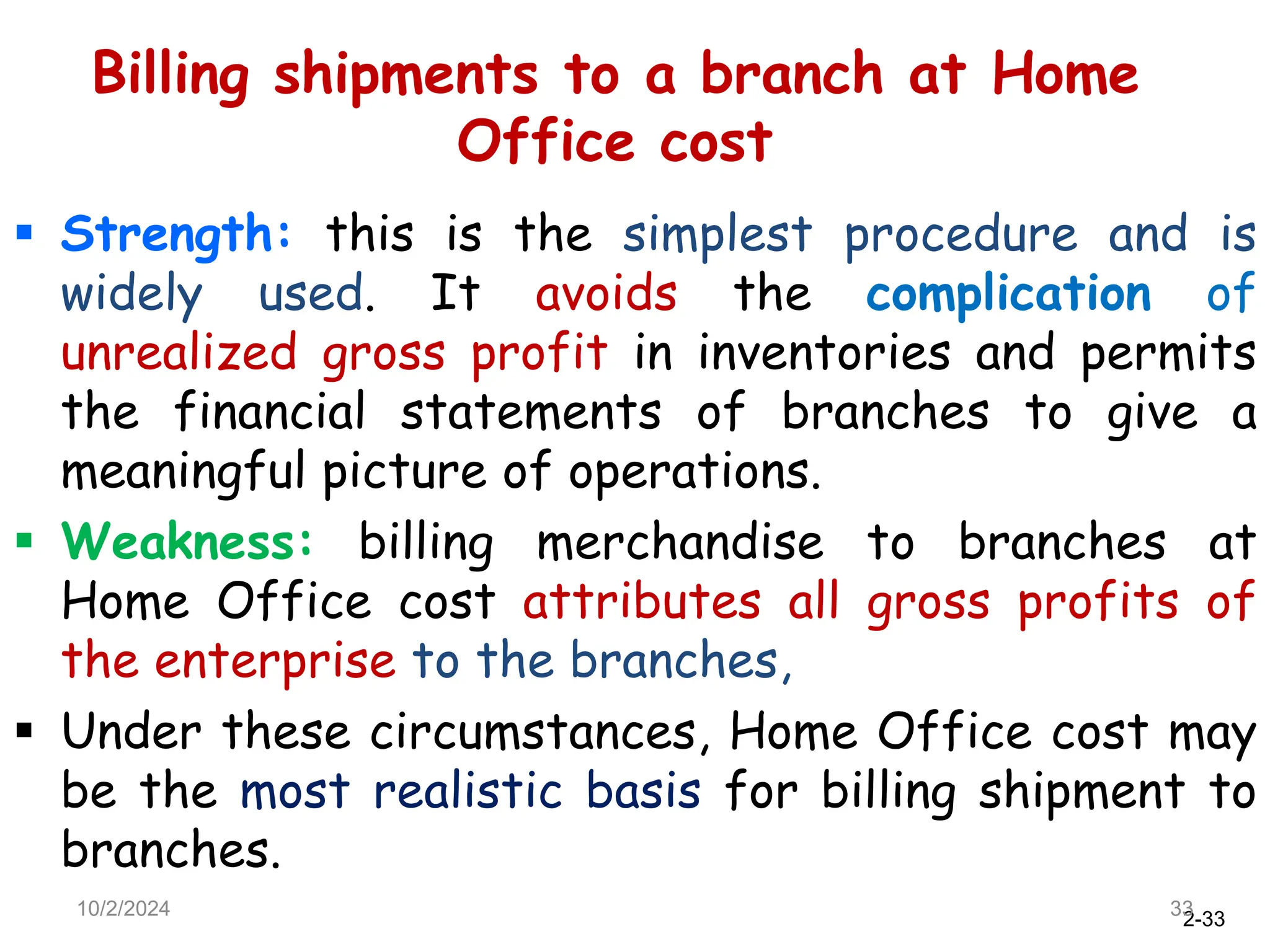 2-33
Billing shipments to a branch at Home
Office cost
 Strength: this is the simplest procedure and is
widely used. It avoids the complication of
unrealized gross profit in inventories and permits
the financial statements of branches to give a
meaningful picture of operations.
 Weakness: billing merchandise to branches at
Home Office cost attributes all gross profits of
the enterprise to the branches,
 Under these circumstances, Home Office cost may
be the most realistic basis for billing shipment to
branches.
10/2/2024 33
 