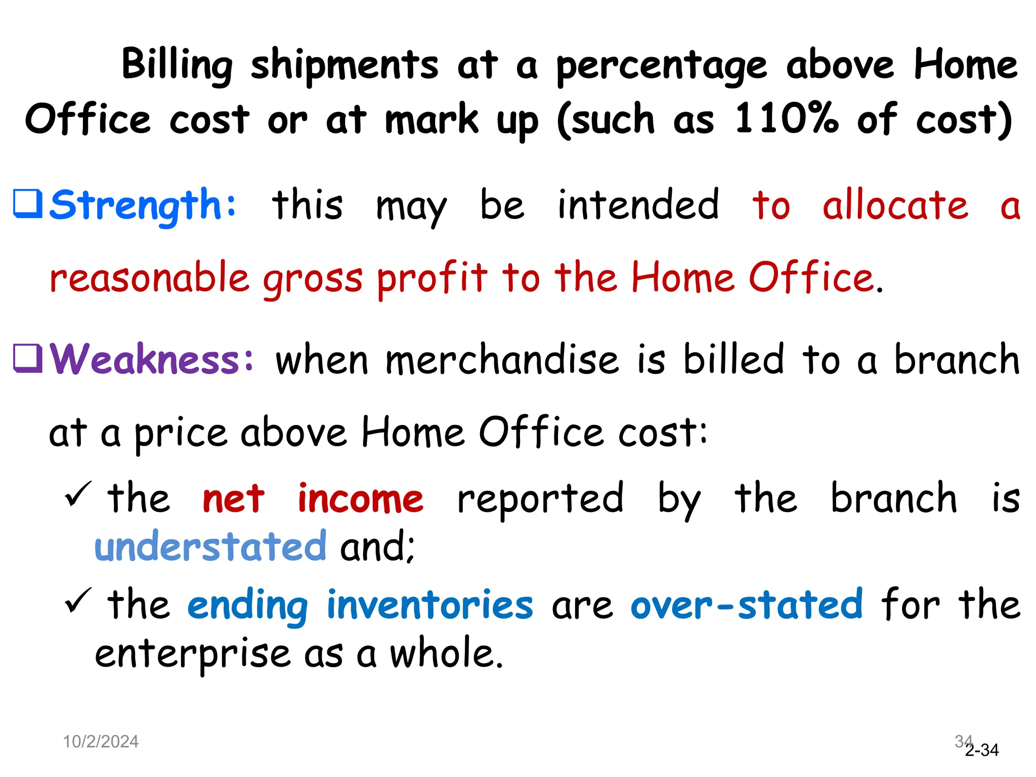 2-34
Billing shipments at a percentage above Home
Office cost or at mark up (such as 110% of cost)
Strength: this may be intended to allocate a
reasonable gross profit to the Home Office.
Weakness: when merchandise is billed to a branch
at a price above Home Office cost:
 the net income reported by the branch is
understated and;
 the ending inventories are over-stated for the
enterprise as a whole.
10/2/2024 34
 