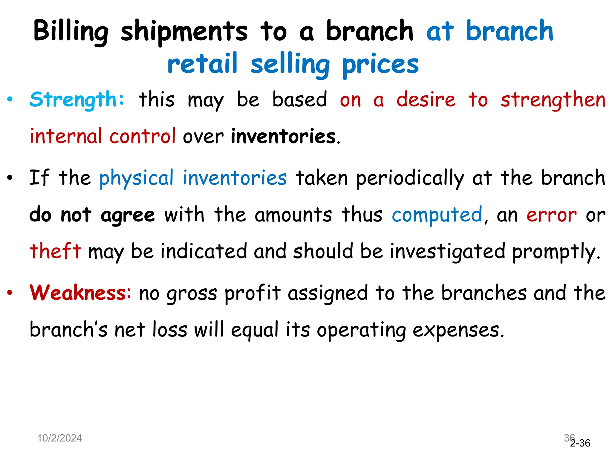 2-36
Billing shipments to a branch at branch
retail selling prices
• Strength: this may be based on a desire to strengthen
internal control over inventories.
• If the physical inventories taken periodically at the branch
do not agree with the amounts thus computed, an error or
theft may be indicated and should be investigated promptly.
• Weakness: no gross profit assigned to the branches and the
branch’s net loss will equal its operating expenses.
10/2/2024 36
 