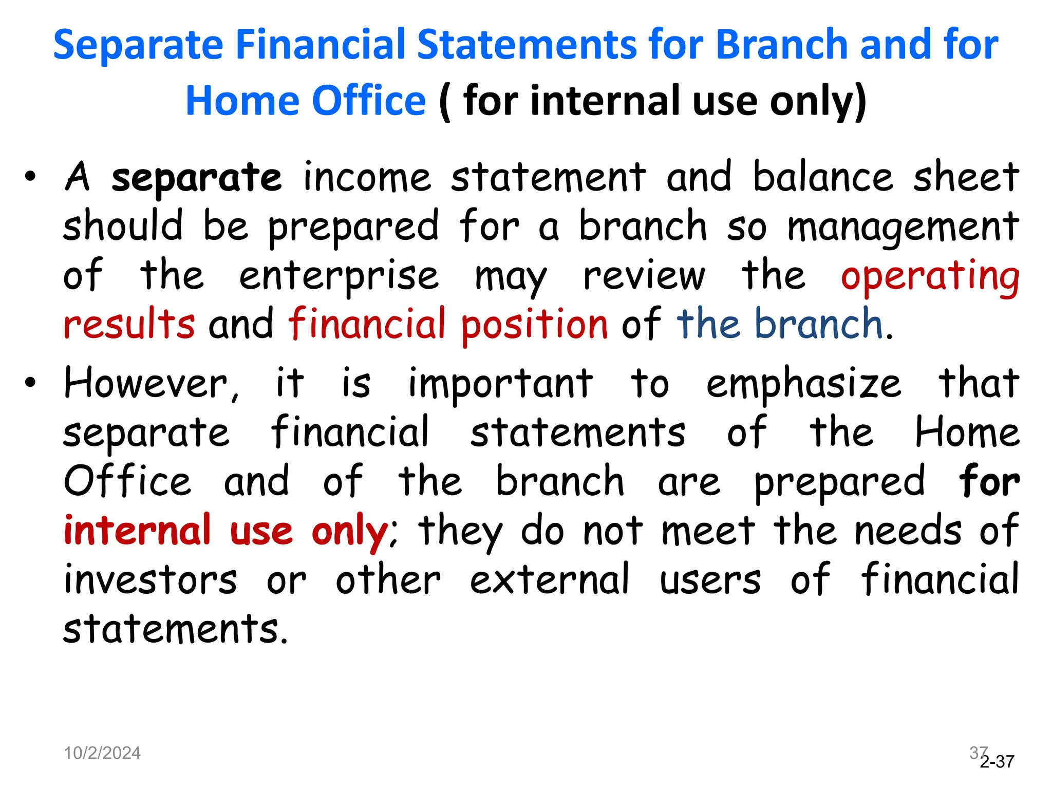 2-37
Separate Financial Statements for Branch and for
Home Office ( for internal use only)
• A separate income statement and balance sheet
should be prepared for a branch so management
of the enterprise may review the operating
results and financial position of the branch.
• However, it is important to emphasize that
separate financial statements of the Home
Office and of the branch are prepared for
internal use only; they do not meet the needs of
investors or other external users of financial
statements.
10/2/2024 37
 