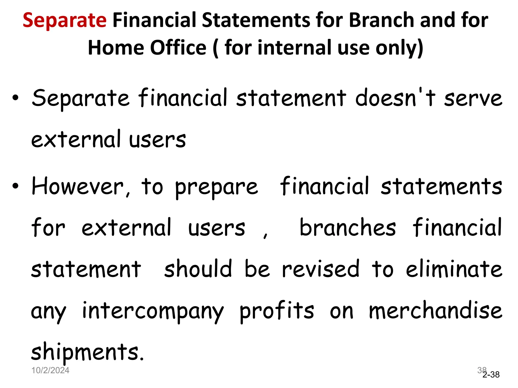 2-38
Separate Financial Statements for Branch and for
Home Office ( for internal use only)
• Separate financial statement doesn't serve
external users
• However, to prepare financial statements
for external users , branches financial
statement should be revised to eliminate
any intercompany profits on merchandise
shipments.
10/2/2024 38
 