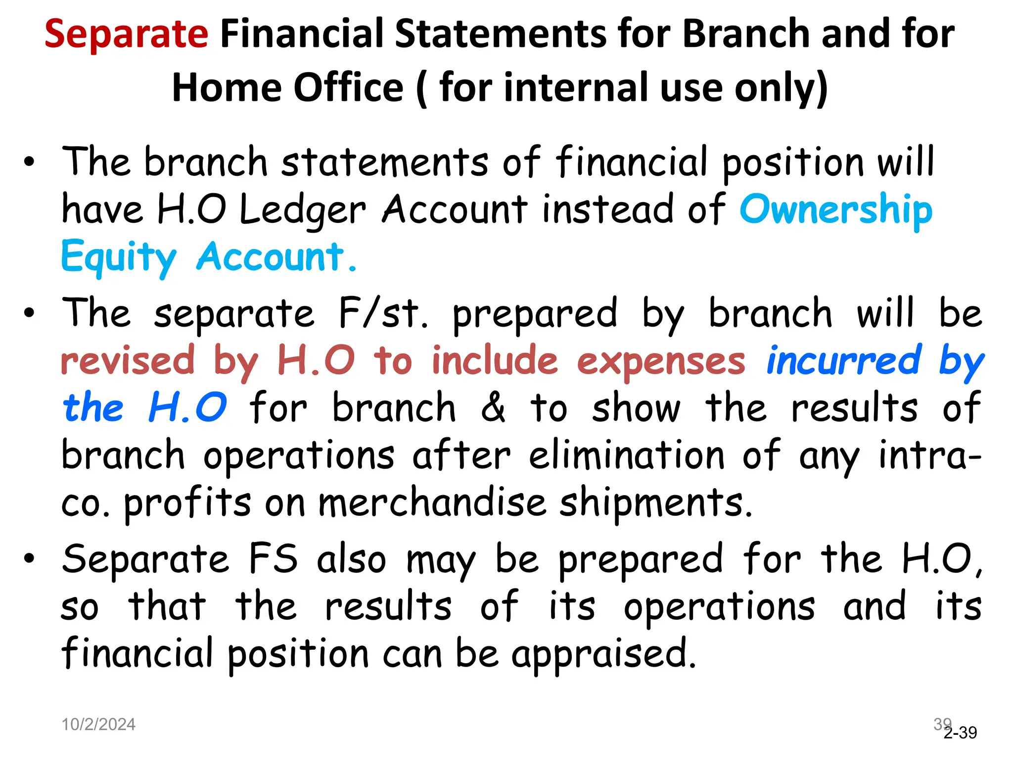 2-39
Separate Financial Statements for Branch and for
Home Office ( for internal use only)
• The branch statements of financial position will
have H.O Ledger Account instead of Ownership
Equity Account.
• The separate F/st. prepared by branch will be
revised by H.O to include expenses incurred by
the H.O for branch & to show the results of
branch operations after elimination of any intra-
co. profits on merchandise shipments.
• Separate FS also may be prepared for the H.O,
so that the results of its operations and its
financial position can be appraised.
10/2/2024 39
 
