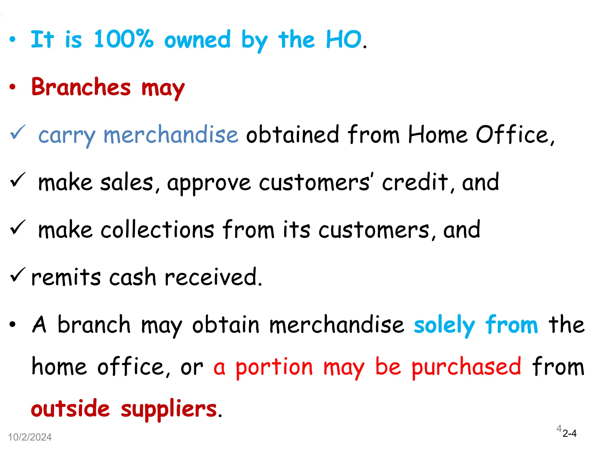 2-4
• It is 100% owned by the HO.
• Branches may
 carry merchandise obtained from Home Office,
 make sales, approve customers’ credit, and
 make collections from its customers, and
 remits cash received.
• A branch may obtain merchandise solely from the
home office, or a portion may be purchased from
outside suppliers.
10/2/2024
4
 