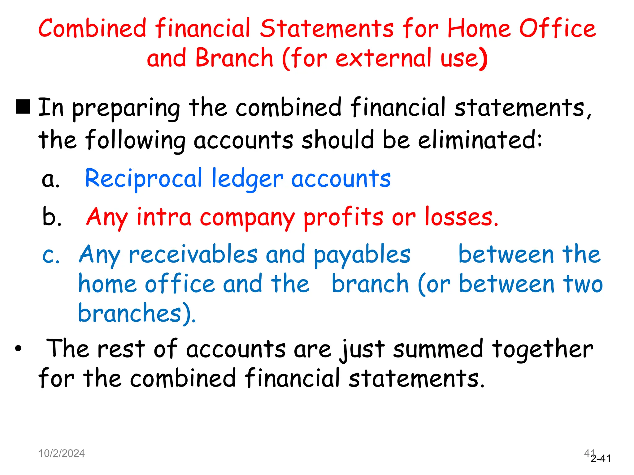 2-41
Combined financial Statements for Home Office
and Branch (for external use)
 In preparing the combined financial statements,
the following accounts should be eliminated:
a. Reciprocal ledger accounts
b. Any intra company profits or losses.
c. Any receivables and payables between the
home office and the branch (or between two
branches).
• The rest of accounts are just summed together
for the combined financial statements.
10/2/2024 41
 