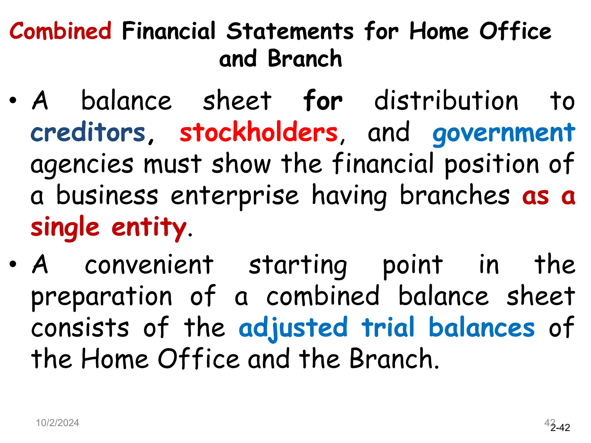 2-42
Combined Financial Statements for Home Office
and Branch
• A balance sheet for distribution to
creditors, stockholders, and government
agencies must show the financial position of
a business enterprise having branches as a
single entity.
• A convenient starting point in the
preparation of a combined balance sheet
consists of the adjusted trial balances of
the Home Office and the Branch.
10/2/2024 42
 