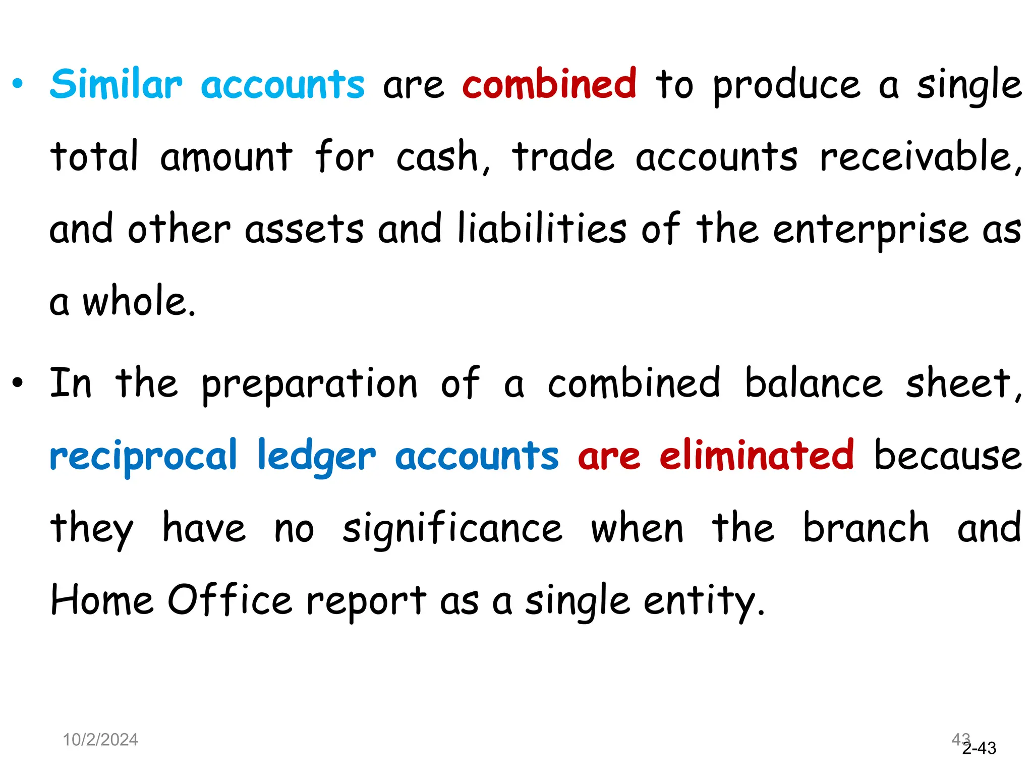 2-43
• Similar accounts are combined to produce a single
total amount for cash, trade accounts receivable,
and other assets and liabilities of the enterprise as
a whole.
• In the preparation of a combined balance sheet,
reciprocal ledger accounts are eliminated because
they have no significance when the branch and
Home Office report as a single entity.
10/2/2024 43
 