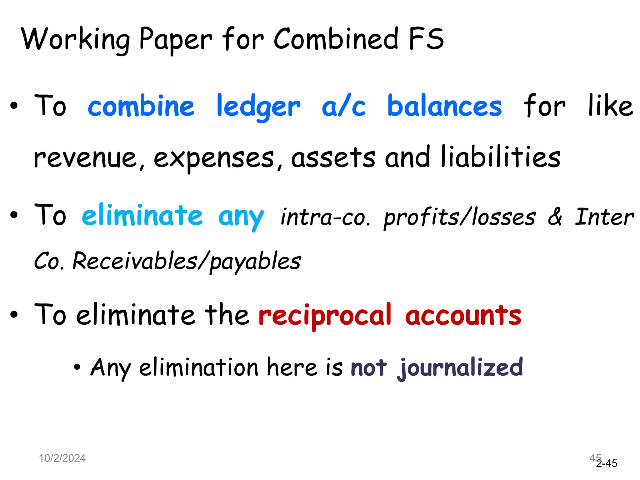 2-45
10/2/2024 45
Working Paper for Combined FS
• To combine ledger a/c balances for like
revenue, expenses, assets and liabilities
• To eliminate any intra-co. profits/losses & Inter
Co. Receivables/payables
• To eliminate the reciprocal accounts
• Any elimination here is not journalized
 