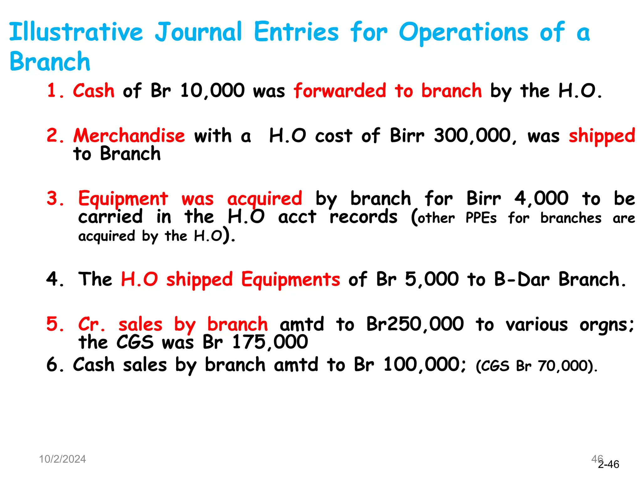 2-46
10/2/2024 46
1. Cash of Br 10,000 was forwarded to branch by the H.O.
2. Merchandise with a H.O cost of Birr 300,000, was shipped
to Branch
3. Equipment was acquired by branch for Birr 4,000 to be
carried in the H.O acct records (other PPEs for branches are
acquired by the H.O).
4. The H.O shipped Equipments of Br 5,000 to B-Dar Branch.
5. Cr. sales by branch amtd to Br250,000 to various orgns;
the CGS was Br 175,000
6. Cash sales by branch amtd to Br 100,000; (CGS Br 70,000).
Illustrative Journal Entries for Operations of a
Branch
 
