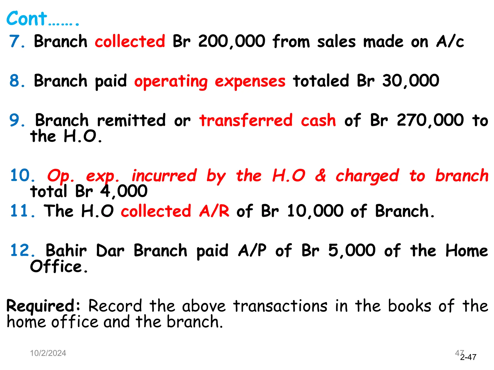 2-47
10/2/2024 47
Cont…….
7. Branch collected Br 200,000 from sales made on A/c
8. Branch paid operating expenses totaled Br 30,000
9. Branch remitted or transferred cash of Br 270,000 to
the H.O.
10. Op. exp. incurred by the H.O & charged to branch
total Br 4,000
11. The H.O collected A/R of Br 10,000 of Branch.
12. Bahir Dar Branch paid A/P of Br 5,000 of the Home
Office.
Required: Record the above transactions in the books of the
home office and the branch.
 