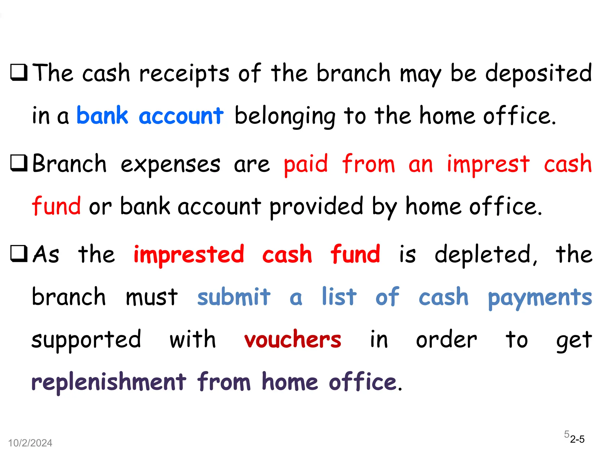 2-5
The cash receipts of the branch may be deposited
in a bank account belonging to the home office.
Branch expenses are paid from an imprest cash
fund or bank account provided by home office.
As the imprested cash fund is depleted, the
branch must submit a list of cash payments
supported with vouchers in order to get
replenishment from home office.
10/2/2024
5
 