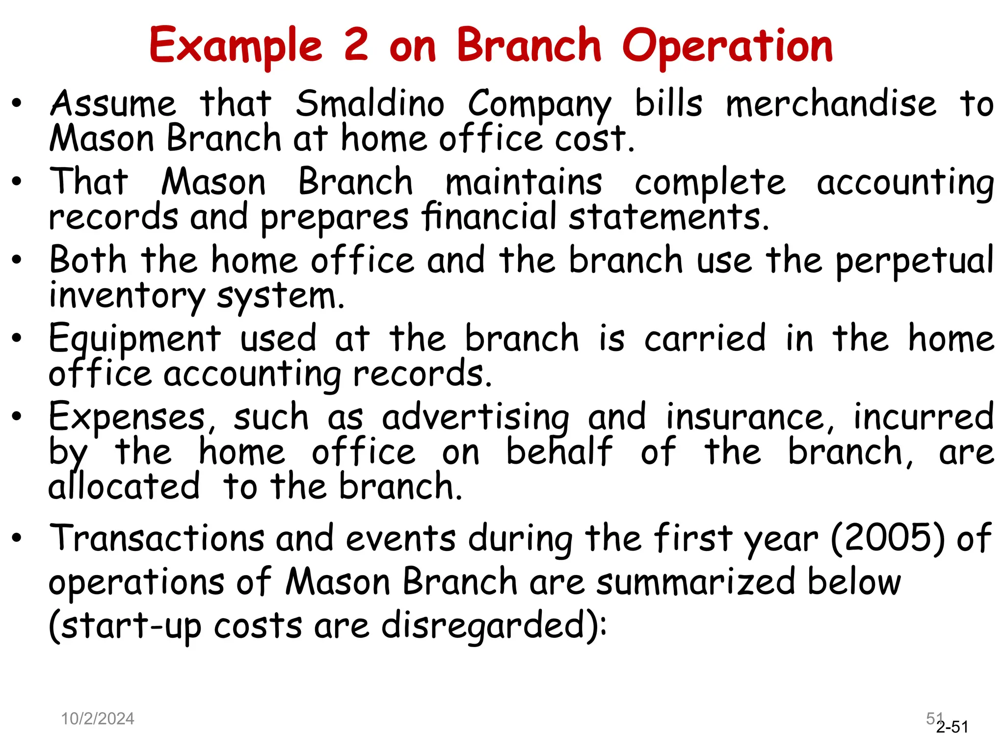 2-51
• Assume that Smaldino Company bills merchandise to
Mason Branch at home office cost.
• That Mason Branch maintains complete accounting
records and prepares ﬁnancial statements.
• Both the home office and the branch use the perpetual
inventory system.
• Equipment used at the branch is carried in the home
office accounting records.
• Expenses, such as advertising and insurance, incurred
by the home office on behalf of the branch, are
allocated to the branch.
• Transactions and events during the first year (2005) of
operations of Mason Branch are summarized below
(start-up costs are disregarded):
10/2/2024 51
Example 2 on Branch Operation
 