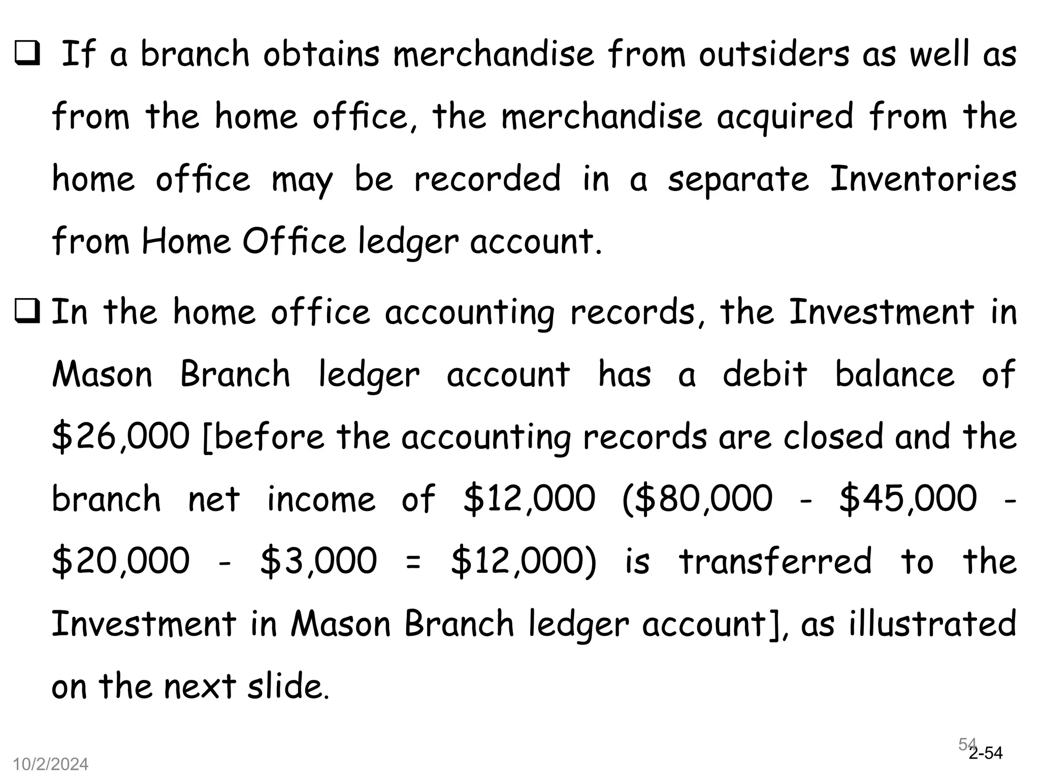 2-54
10/2/2024
54
 If a branch obtains merchandise from outsiders as well as
from the home ofﬁce, the merchandise acquired from the
home ofﬁce may be recorded in a separate Inventories
from Home Ofﬁce ledger account.
 In the home office accounting records, the Investment in
Mason Branch ledger account has a debit balance of
$26,000 [before the accounting records are closed and the
branch net income of $12,000 ($80,000 - $45,000 -
$20,000 - $3,000 = $12,000) is transferred to the
Investment in Mason Branch ledger account], as illustrated
on the next slide.
 