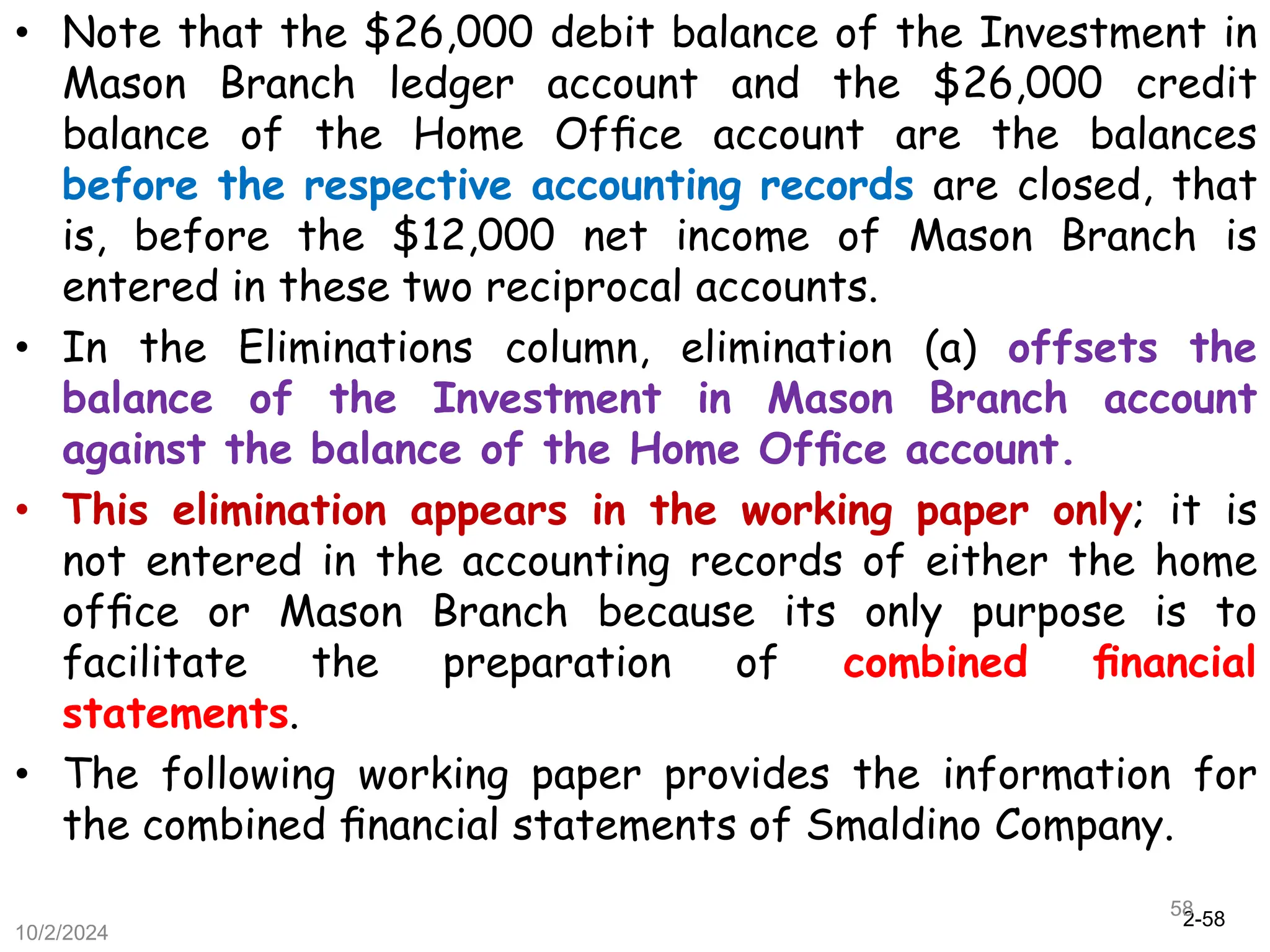 2-58
10/2/2024
58
• Note that the $26,000 debit balance of the Investment in
Mason Branch ledger account and the $26,000 credit
balance of the Home Ofﬁce account are the balances
before the respective accounting records are closed, that
is, before the $12,000 net income of Mason Branch is
entered in these two reciprocal accounts.
• In the Eliminations column, elimination (a) offsets the
balance of the Investment in Mason Branch account
against the balance of the Home Ofﬁce account.
• This elimination appears in the working paper only; it is
not entered in the accounting records of either the home
ofﬁce or Mason Branch because its only purpose is to
facilitate the preparation of combined ﬁnancial
statements.
• The following working paper provides the information for
the combined ﬁnancial statements of Smaldino Company.
 