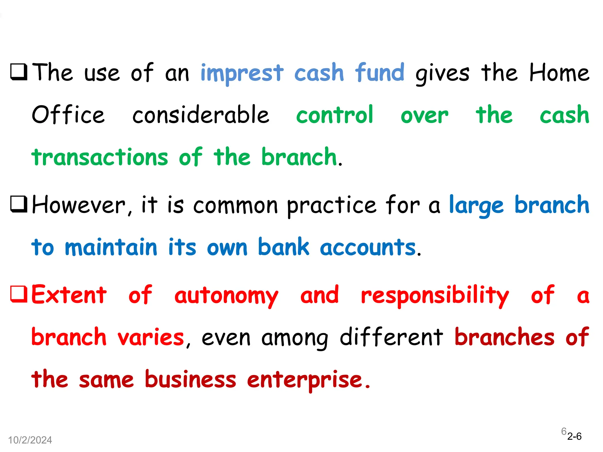 2-6
The use of an imprest cash fund gives the Home
Office considerable control over the cash
transactions of the branch.
However, it is common practice for a large branch
to maintain its own bank accounts.
Extent of autonomy and responsibility of a
branch varies, even among different branches of
the same business enterprise.
10/2/2024
6
 