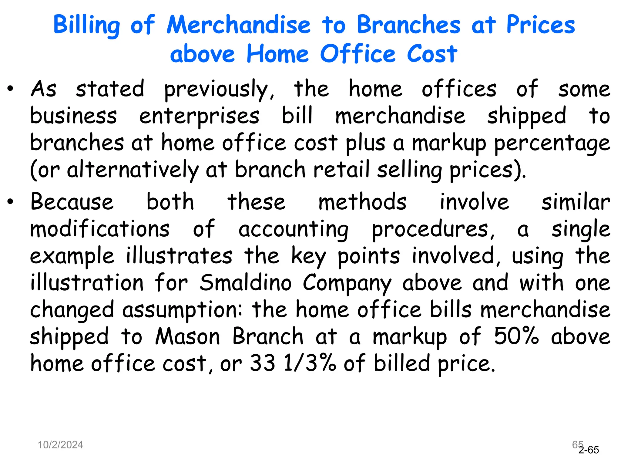 2-65
10/2/2024 65
• As stated previously, the home offices of some
business enterprises bill merchandise shipped to
branches at home office cost plus a markup percentage
(or alternatively at branch retail selling prices).
• Because both these methods involve similar
modifications of accounting procedures, a single
example illustrates the key points involved, using the
illustration for Smaldino Company above and with one
changed assumption: the home office bills merchandise
shipped to Mason Branch at a markup of 50% above
home office cost, or 33 1/3% of billed price.
Billing of Merchandise to Branches at Prices
above Home Office Cost
 