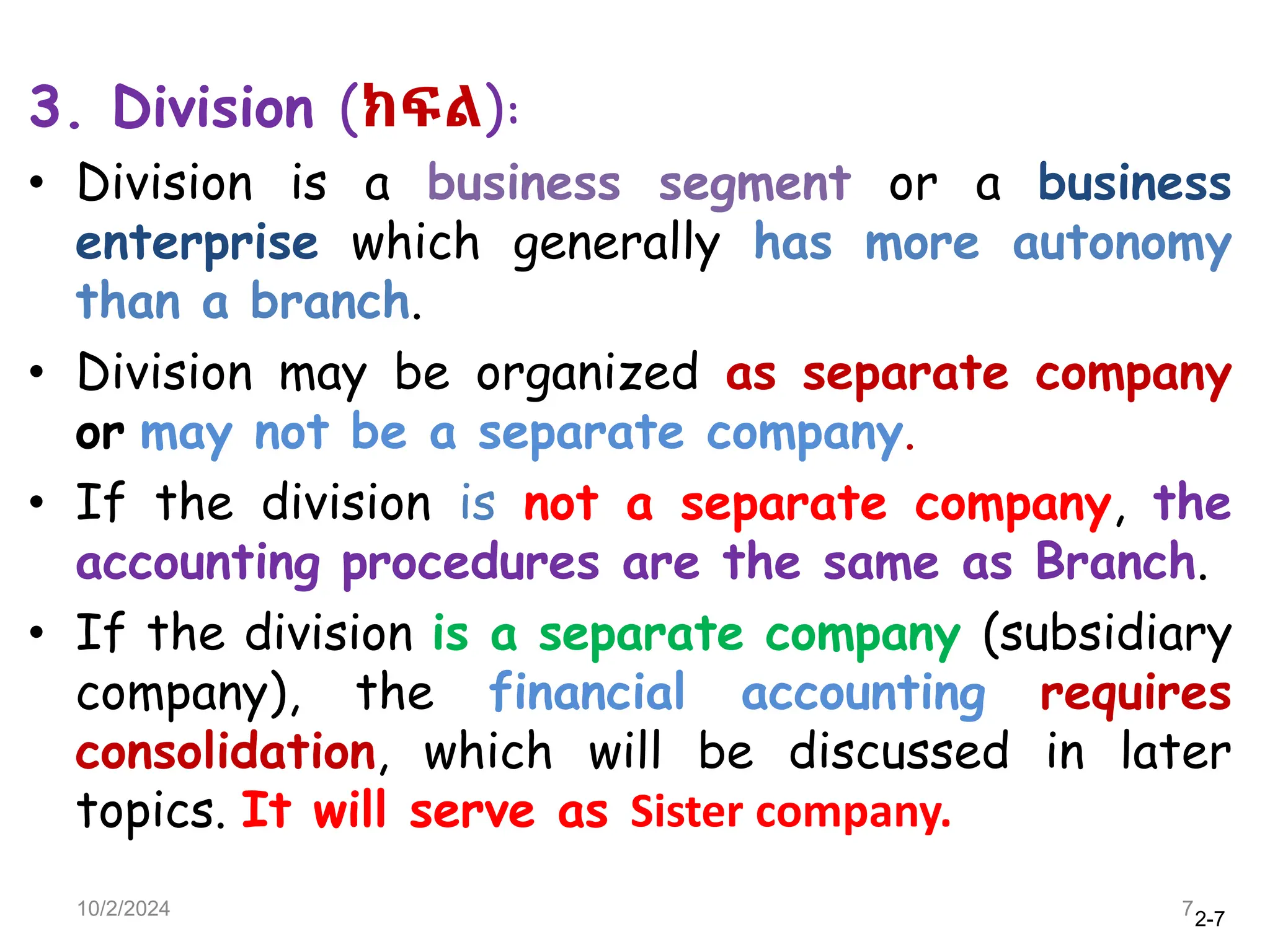 2-7
3. Division (ክፍል):
• Division is a business segment or a business
enterprise which generally has more autonomy
than a branch.
• Division may be organized as separate company
or may not be a separate company.
• If the division is not a separate company, the
accounting procedures are the same as Branch.
• If the division is a separate company (subsidiary
company), the financial accounting requires
consolidation, which will be discussed in later
topics. It will serve as Sister company.
10/2/2024 7
 