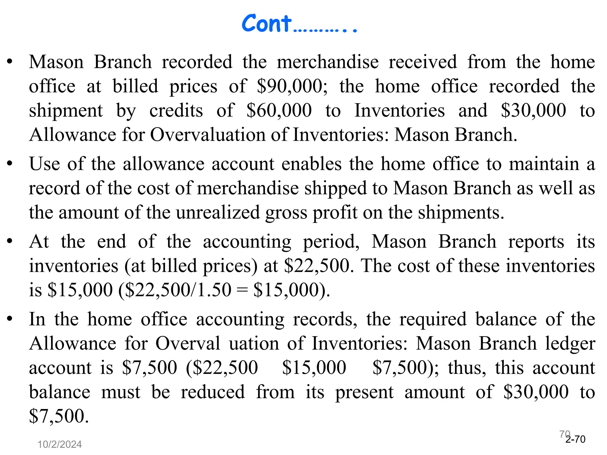 2-70
10/2/2024
70
Cont………..
• Mason Branch recorded the merchandise received from the home
office at billed prices of $90,000; the home office recorded the
shipment by credits of $60,000 to Inventories and $30,000 to
Allowance for Overvaluation of Inventories: Mason Branch.
• Use of the allowance account enables the home office to maintain a
record of the cost of merchandise shipped to Mason Branch as well as
the amount of the unrealized gross profit on the shipments.
• At the end of the accounting period, Mason Branch reports its
inventories (at billed prices) at $22,500. The cost of these inventories
is $15,000 ($22,500/1.50 = $15,000).
• In the home office accounting records, the required balance of the
Allowance for Overval uation of Inventories: Mason Branch ledger
account is $7,500 ($22,500 $15,000 $7,500); thus, this account
balance must be reduced from its present amount of $30,000 to
$7,500.
 
