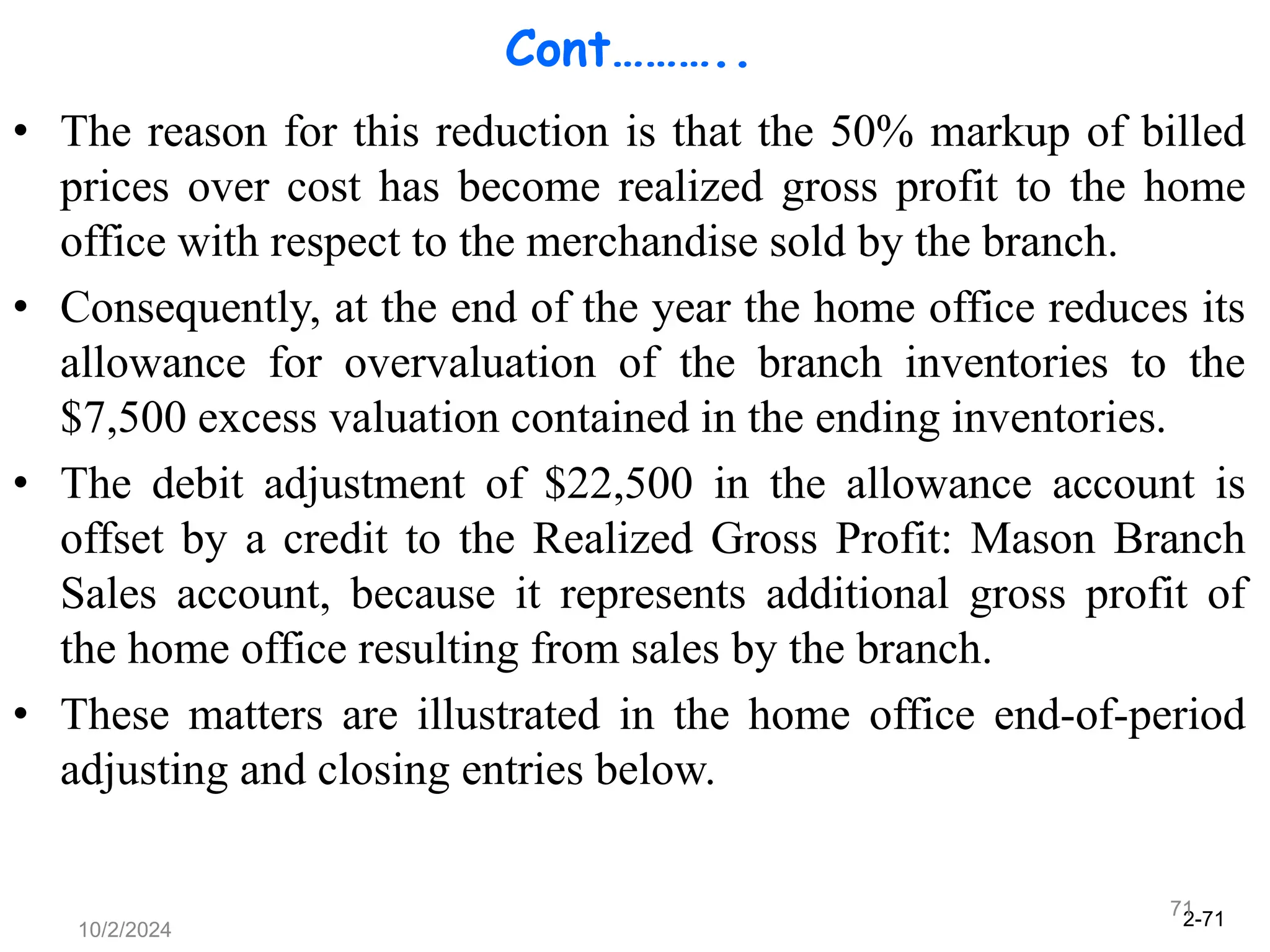 2-71
10/2/2024
71
Cont………..
• The reason for this reduction is that the 50% markup of billed
prices over cost has become realized gross profit to the home
office with respect to the merchandise sold by the branch.
• Consequently, at the end of the year the home office reduces its
allowance for overvaluation of the branch inventories to the
$7,500 excess valuation contained in the ending inventories.
• The debit adjustment of $22,500 in the allowance account is
offset by a credit to the Realized Gross Profit: Mason Branch
Sales account, because it represents additional gross profit of
the home office resulting from sales by the branch.
• These matters are illustrated in the home office end-of-period
adjusting and closing entries below.
 