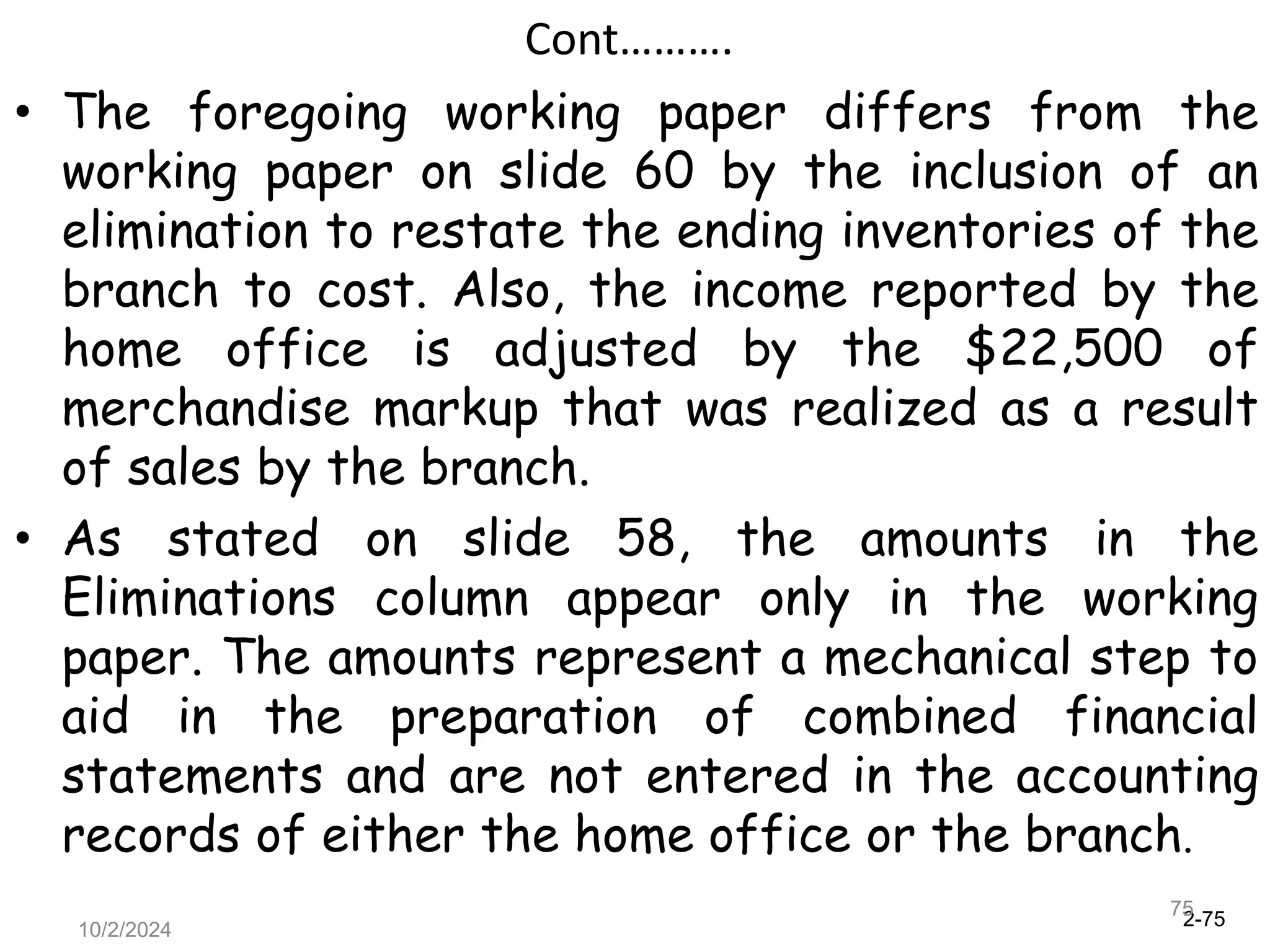 2-75
10/2/2024
75
Cont……….
• The foregoing working paper differs from the
working paper on slide 60 by the inclusion of an
elimination to restate the ending inventories of the
branch to cost. Also, the income reported by the
home office is adjusted by the $22,500 of
merchandise markup that was realized as a result
of sales by the branch.
• As stated on slide 58, the amounts in the
Eliminations column appear only in the working
paper. The amounts represent a mechanical step to
aid in the preparation of combined financial
statements and are not entered in the accounting
records of either the home office or the branch.
 