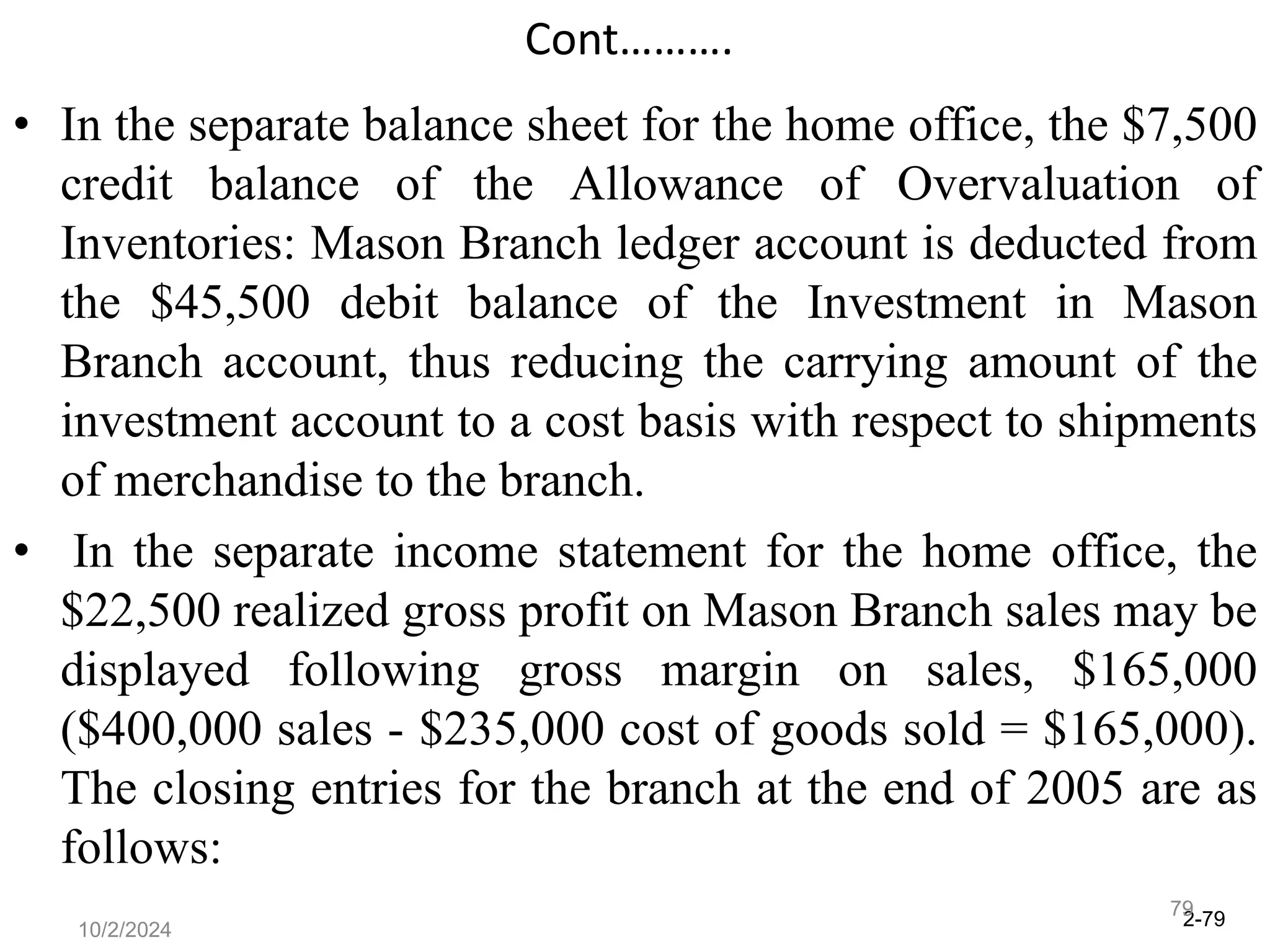 2-79
10/2/2024
79
Cont……….
• In the separate balance sheet for the home office, the $7,500
credit balance of the Allowance of Overvaluation of
Inventories: Mason Branch ledger account is deducted from
the $45,500 debit balance of the Investment in Mason
Branch account, thus reducing the carrying amount of the
investment account to a cost basis with respect to shipments
of merchandise to the branch.
• In the separate income statement for the home office, the
$22,500 realized gross profit on Mason Branch sales may be
displayed following gross margin on sales, $165,000
($400,000 sales - $235,000 cost of goods sold = $165,000).
The closing entries for the branch at the end of 2005 are as
follows:
 