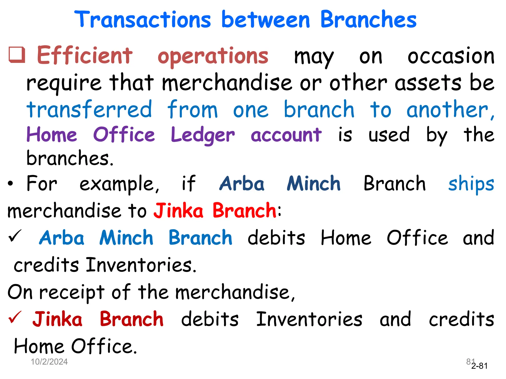 2-81
Transactions between Branches
 Efficient operations may on occasion
require that merchandise or other assets be
transferred from one branch to another,
Home Office Ledger account is used by the
branches.
• For example, if Arba Minch Branch ships
merchandise to Jinka Branch:
 Arba Minch Branch debits Home Office and
credits Inventories.
On receipt of the merchandise,
 Jinka Branch debits Inventories and credits
Home Office.
10/2/2024 81
 