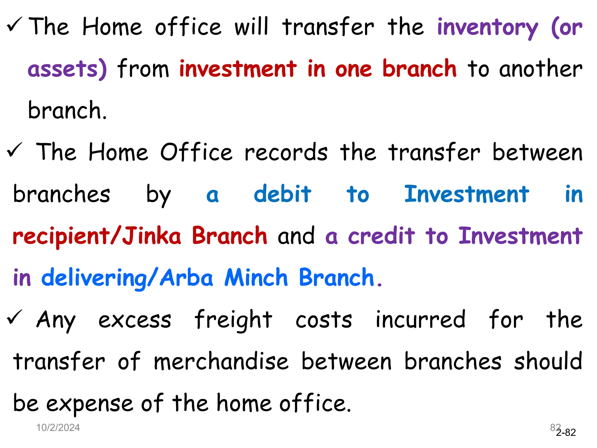 2-82
 The Home office will transfer the inventory (or
assets) from investment in one branch to another
branch.
 The Home Office records the transfer between
branches by a debit to Investment in
recipient/Jinka Branch and a credit to Investment
in delivering/Arba Minch Branch.
 Any excess freight costs incurred for the
transfer of merchandise between branches should
be expense of the home office.
10/2/2024 82
 