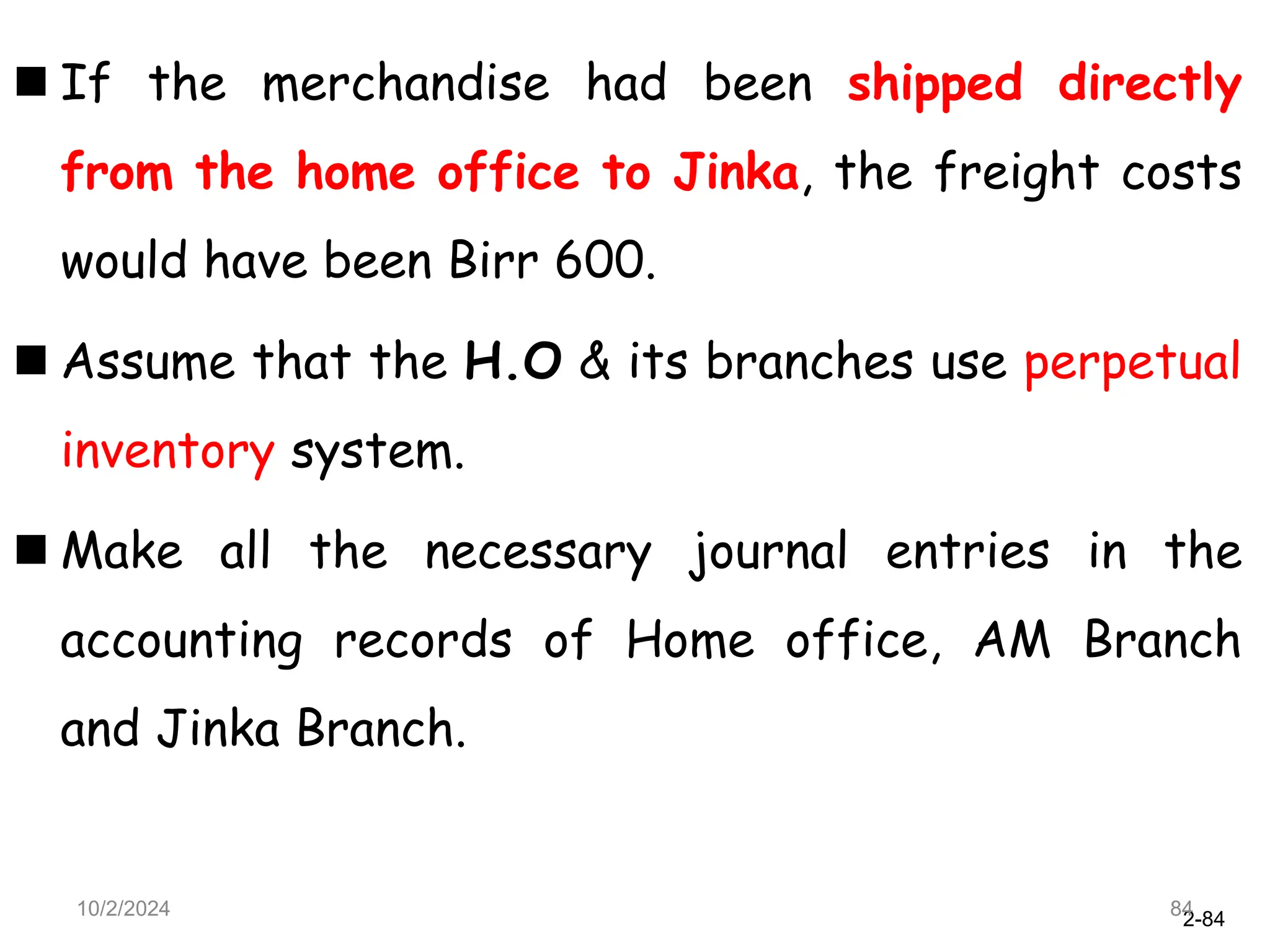 2-84
 If the merchandise had been shipped directly
from the home office to Jinka, the freight costs
would have been Birr 600.
 Assume that the H.O & its branches use perpetual
inventory system.
 Make all the necessary journal entries in the
accounting records of Home office, AM Branch
and Jinka Branch.
10/2/2024 84
 