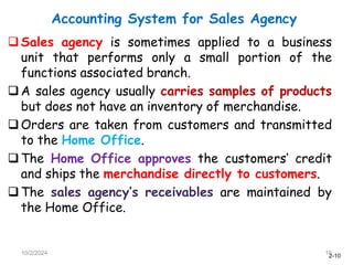 2-10
Accounting System for Sales Agency
10/2/2024 10
Sales agency is sometimes applied to a business
unit that performs only a small portion of the
functions associated branch.
A sales agency usually carries samples of products
but does not have an inventory of merchandise.
Orders are taken from customers and transmitted
to the Home Office.
The Home Office approves the customers’ credit
and ships the merchandise directly to customers.
The sales agency’s receivables are maintained by
the Home Office.
 