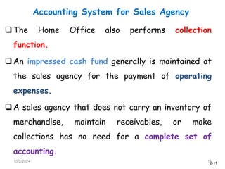 2-11
Accounting System for Sales Agency
10/2/2024 11
The Home Office also performs collection
function.
An impressed cash fund generally is maintained at
the sales agency for the payment of operating
expenses.
A sales agency that does not carry an inventory of
merchandise, maintain receivables, or make
collections has no need for a complete set of
accounting.
 