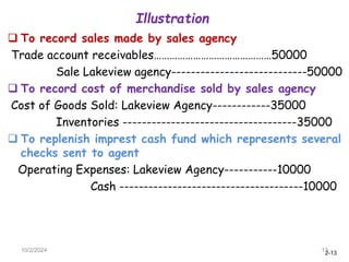 2-13
Illustration
10/2/2024 13
 To record sales made by sales agency
Trade account receivables………………………………………50000
Sale Lakeview agency----------------------------50000
 To record cost of merchandise sold by sales agency
Cost of Goods Sold: Lakeview Agency------------35000
Inventories ------------------------------------35000
 To replenish imprest cash fund which represents several
checks sent to agent
Operating Expenses: Lakeview Agency-----------10000
Cash --------------------------------------10000
 