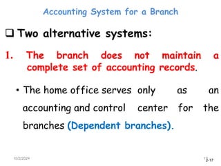 2-17
Accounting System for a Branch
10/2/2024 17
 Two alternative systems:
1. The branch does not maintain a
complete set of accounting records.
• The home office serves only as an
accounting and control center for the
branches (Dependent branches).
 