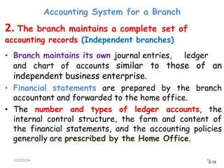 2-18
Accounting System for a Branch
10/2/2024 18
2. The branch maintains a complete set of
accounting records (Independent branches)
• Branch maintains its own journal entries, ledger
and chart of accounts similar to those of an
independent business enterprise.
• Financial statements are prepared by the branch
accountant and forwarded to the home office.
• The number and types of ledger accounts, the
internal control structure, the form and content of
the financial statements, and the accounting policies
generally are prescribed by the Home Office.
 