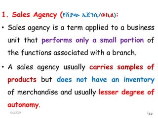 2-2
1. Sales Agency (የሽያጭ ኤጀንሲ/ወኪል):
• Sales agency is a term applied to a business
unit that performs only a small portion of
the functions associated with a branch.
• A sales agency usually carries samples of
products but does not have an inventory
of merchandise and usually lesser degree of
autonomy.
10/2/2024 2
 