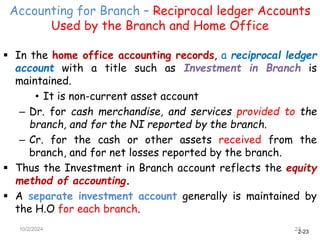 2-23
Accounting for Branch – Reciprocal ledger Accounts
Used by the Branch and Home Office
10/2/2024 23
 In the home office accounting records, a reciprocal ledger
account with a title such as Investment in Branch is
maintained.
• It is non-current asset account
– Dr. for cash merchandise, and services provided to the
branch, and for the NI reported by the branch.
– Cr. for the cash or other assets received from the
branch, and for net losses reported by the branch.
 Thus the Investment in Branch account reflects the equity
method of accounting.
 A separate investment account generally is maintained by
the H.O for each branch.
 