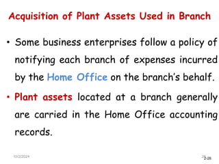 2-26
Acquisition of Plant Assets Used in Branch
10/2/2024 26
• Some business enterprises follow a policy of
notifying each branch of expenses incurred
by the Home Office on the branch’s behalf.
• Plant assets located at a branch generally
are carried in the Home Office accounting
records.
 