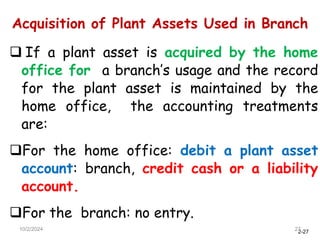 2-27
Acquisition of Plant Assets Used in Branch
10/2/2024 27
 If a plant asset is acquired by the home
office for a branch’s usage and the record
for the plant asset is maintained by the
home office, the accounting treatments
are:
For the home office: debit a plant asset
account: branch, credit cash or a liability
account.
For the branch: no entry.
 