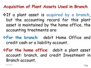 2-28
Acquisition of Plant Assets Used in Branch
10/2/2024 28
If a plant asset is acquired by a branch,
but the accounting record for this plant
asset is maintained by the home office, the
accounting treatments are:
For the branch: debit Home Office and
credit cash or a liability account.
For the home office: debit a plant asset
account: branch, and credit Investment in
Branch account.
 