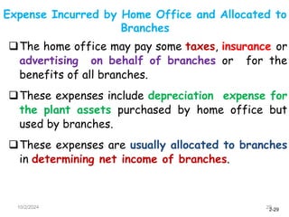 2-29
Expense Incurred by Home Office and Allocated to
Branches
10/2/2024 29
The home office may pay some taxes, insurance or
advertising on behalf of branches or for the
benefits of all branches.
These expenses include depreciation expense for
the plant assets purchased by home office but
used by branches.
These expenses are usually allocated to branches
in determining net income of branches.
 