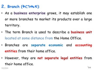 2-3
2. Branch (ቅርንጫፍ):
• As a business enterprise grows, it may establish one
or more branches to market its products over a large
territory.
• The term Branch is used to describe a business unit
located at some distance from the Home Office.
• Branches are separate economic and accounting
entities from their home office.
• However, they are not separate legal entities from
their home office.
10/2/2024
3
 