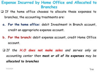 2-30
Expense Incurred by Home Office and Allocated to
Branches
10/2/2024 30
 If the home office chooses to allocate these expenses to
branches, the accounting treatments are:
a. For the home office: debit Investment in Branch account,
credit an appropriate expense account.
b. For the branch: debit expense account, credit Home Office
account.
 If the H.O does not make sales and serves only as
accounting center then most or all of its expenses may be
allocated to branches
 