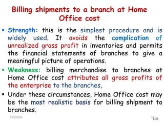 2-33
Billing shipments to a branch at Home
Office cost
 Strength: this is the simplest procedure and is
widely used. It avoids the complication of
unrealized gross profit in inventories and permits
the financial statements of branches to give a
meaningful picture of operations.
 Weakness: billing merchandise to branches at
Home Office cost attributes all gross profits of
the enterprise to the branches,
 Under these circumstances, Home Office cost may
be the most realistic basis for billing shipment to
branches.
10/2/2024 33
 