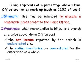 2-34
Billing shipments at a percentage above Home
Office cost or at mark up (such as 110% of cost)
Strength: this may be intended to allocate a
reasonable gross profit to the Home Office.
Weakness: when merchandise is billed to a branch
at a price above Home Office cost:
 the net income reported by the branch is
understated and;
 the ending inventories are over-stated for the
enterprise as a whole.
10/2/2024 34
 