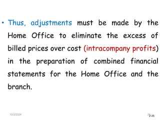 2-35
• Thus, adjustments must be made by the
Home Office to eliminate the excess of
billed prices over cost (intracompany profits)
in the preparation of combined financial
statements for the Home Office and the
branch.
10/2/2024 35
 