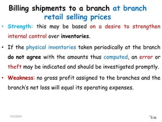 2-36
Billing shipments to a branch at branch
retail selling prices
• Strength: this may be based on a desire to strengthen
internal control over inventories.
• If the physical inventories taken periodically at the branch
do not agree with the amounts thus computed, an error or
theft may be indicated and should be investigated promptly.
• Weakness: no gross profit assigned to the branches and the
branch’s net loss will equal its operating expenses.
10/2/2024 36
 