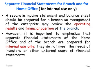 2-37
Separate Financial Statements for Branch and for
Home Office ( for internal use only)
• A separate income statement and balance sheet
should be prepared for a branch so management
of the enterprise may review the operating
results and financial position of the branch.
• However, it is important to emphasize that
separate financial statements of the Home
Office and of the branch are prepared for
internal use only; they do not meet the needs of
investors or other external users of financial
statements.
10/2/2024 37
 