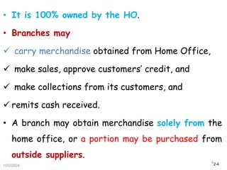 2-4
• It is 100% owned by the HO.
• Branches may
 carry merchandise obtained from Home Office,
 make sales, approve customers’ credit, and
 make collections from its customers, and
 remits cash received.
• A branch may obtain merchandise solely from the
home office, or a portion may be purchased from
outside suppliers.
10/2/2024
4
 