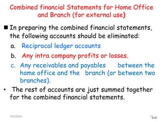 2-41
Combined financial Statements for Home Office
and Branch (for external use)
 In preparing the combined financial statements,
the following accounts should be eliminated:
a. Reciprocal ledger accounts
b. Any intra company profits or losses.
c. Any receivables and payables between the
home office and the branch (or between two
branches).
• The rest of accounts are just summed together
for the combined financial statements.
10/2/2024 41
 