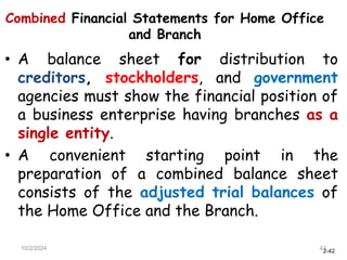 2-42
Combined Financial Statements for Home Office
and Branch
• A balance sheet for distribution to
creditors, stockholders, and government
agencies must show the financial position of
a business enterprise having branches as a
single entity.
• A convenient starting point in the
preparation of a combined balance sheet
consists of the adjusted trial balances of
the Home Office and the Branch.
10/2/2024 42
 